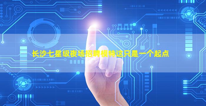 长沙七星级夜场招聘模特这只是一个起点